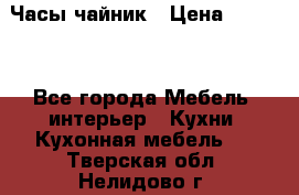 Часы-чайник › Цена ­ 3 000 - Все города Мебель, интерьер » Кухни. Кухонная мебель   . Тверская обл.,Нелидово г.